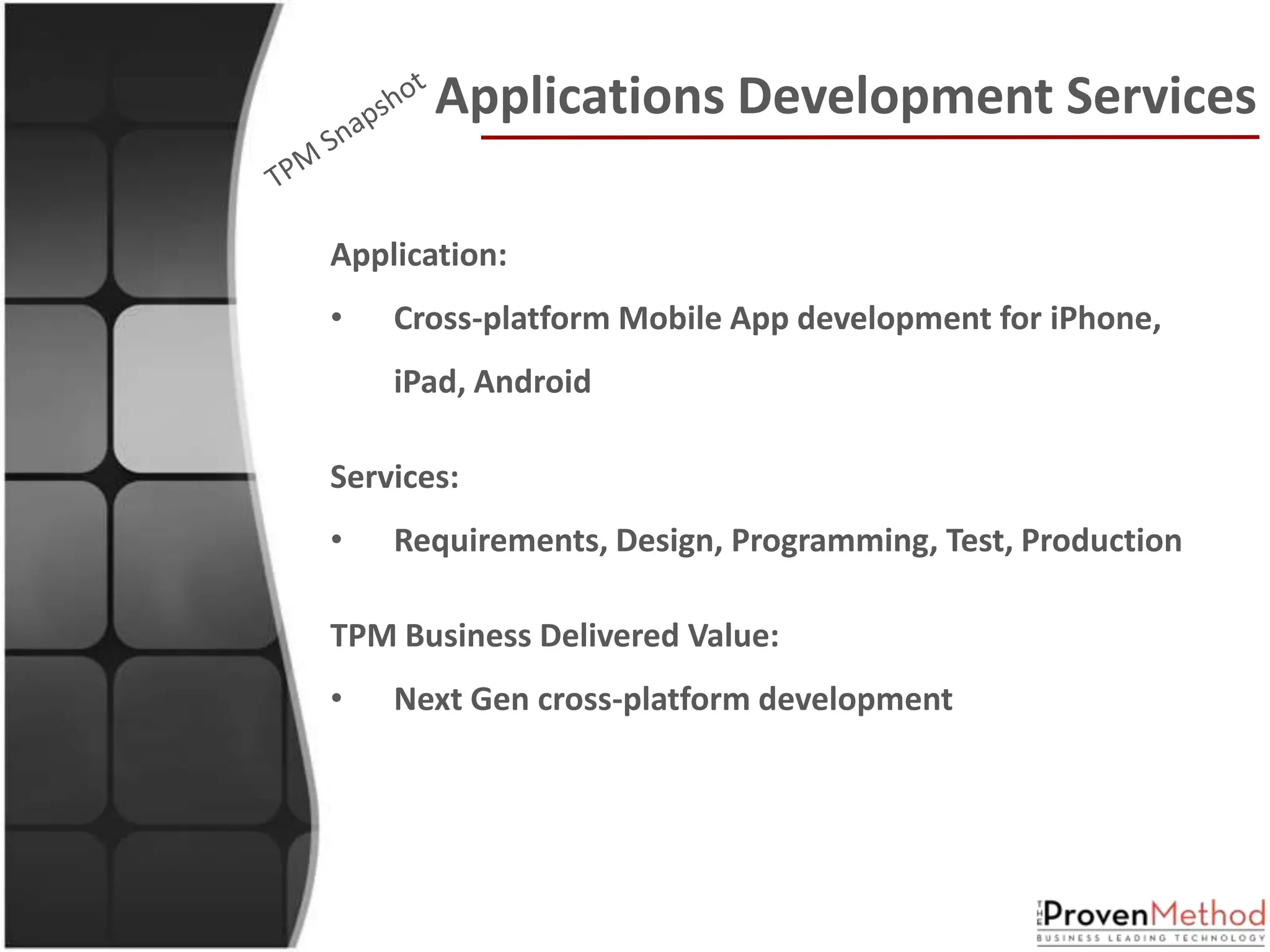 Applications Development Services

Application:
•   Cross-platform Mobile App development for iPhone,
    iPad, Android

Services:
•   Requirements, Design, Programming, Test, Production

TPM Business Delivered Value:
•   Next Gen cross-platform development
 