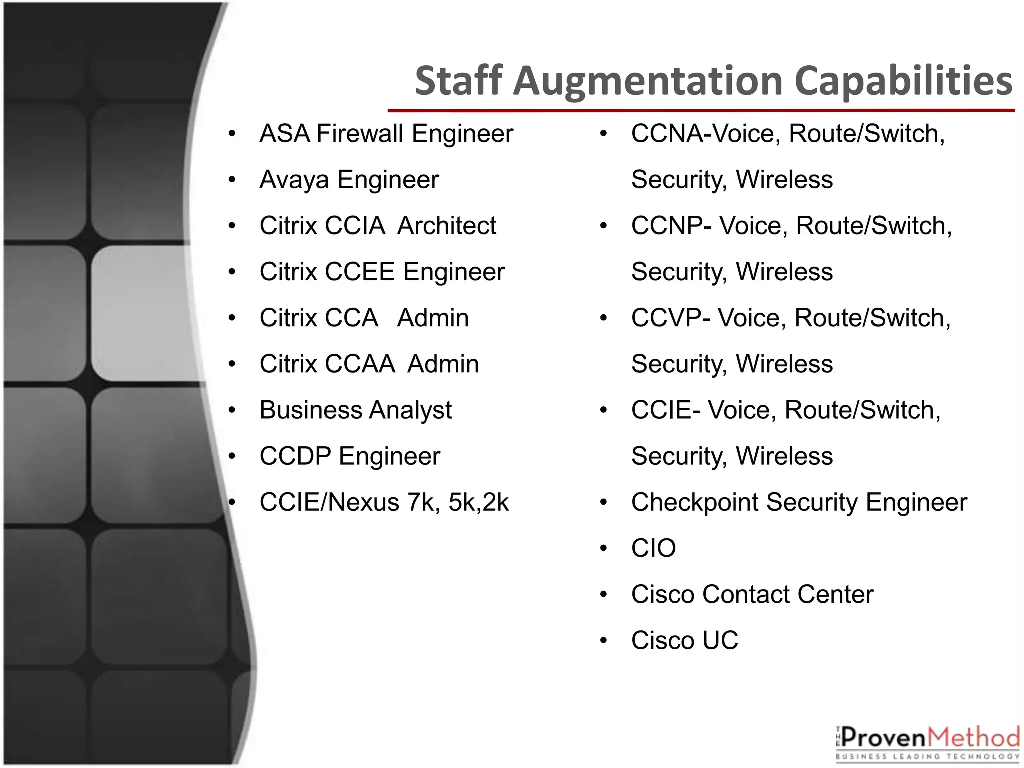 Staff Augmentation Capabilities
• ASA Firewall Engineer   • CCNA-Voice, Route/Switch,
• Avaya Engineer            Security, Wireless
• Citrix CCIA Architect   • CCNP- Voice, Route/Switch,
• Citrix CCEE Engineer      Security, Wireless
• Citrix CCA Admin        • CCVP- Voice, Route/Switch,
• Citrix CCAA Admin         Security, Wireless
• Business Analyst        • CCIE- Voice, Route/Switch,
• CCDP Engineer             Security, Wireless
• CCIE/Nexus 7k, 5k,2k    • Checkpoint Security Engineer
                          • CIO
                          • Cisco Contact Center
                          • Cisco UC
 