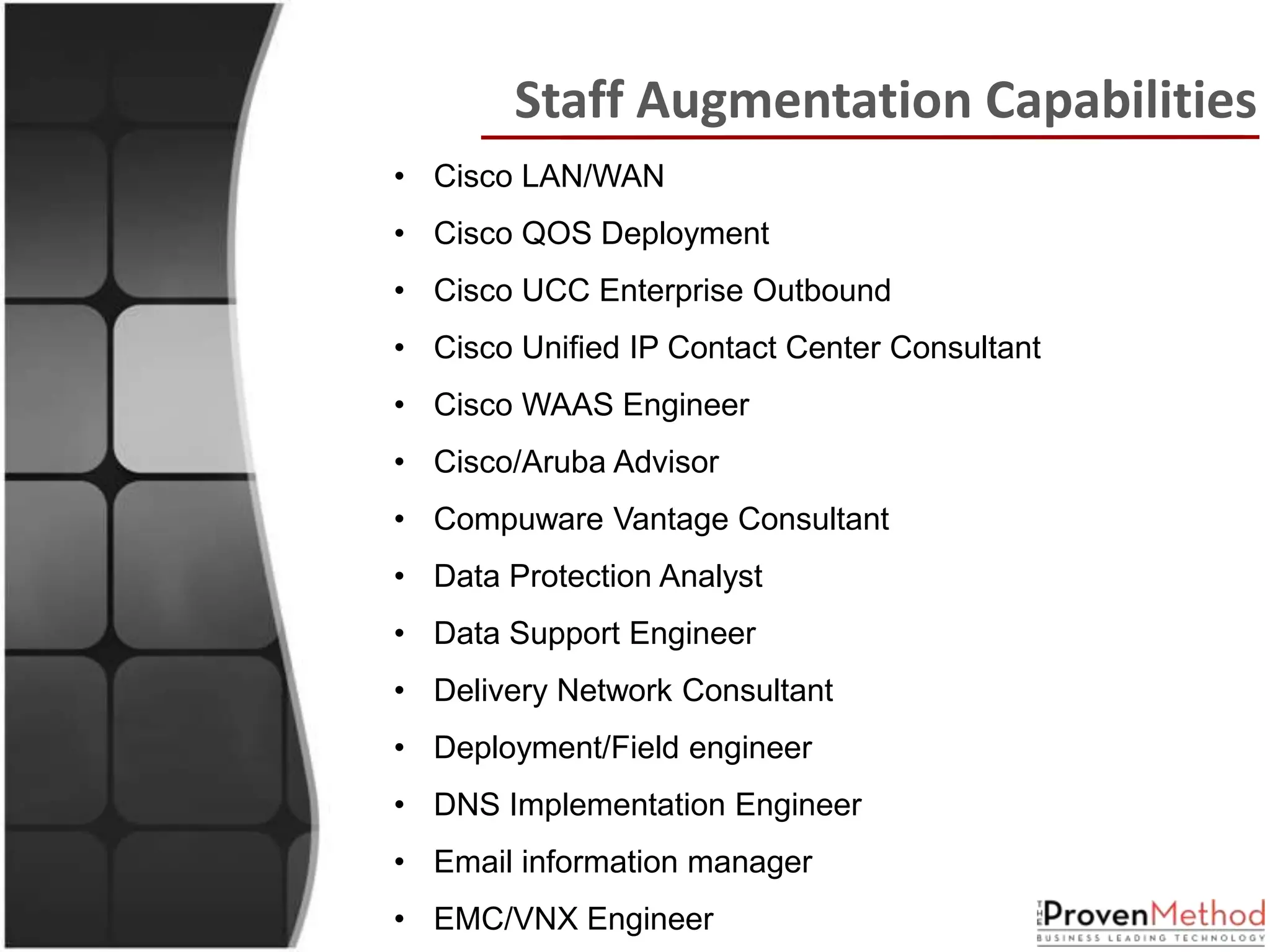 Staff Augmentation Capabilities
• Cisco LAN/WAN
• Cisco QOS Deployment
• Cisco UCC Enterprise Outbound
• Cisco Unified IP Contact Center Consultant
• Cisco WAAS Engineer
• Cisco/Aruba Advisor
• Compuware Vantage Consultant
• Data Protection Analyst
• Data Support Engineer
• Delivery Network Consultant
• Deployment/Field engineer
• DNS Implementation Engineer
• Email information manager
• EMC/VNX Engineer
 