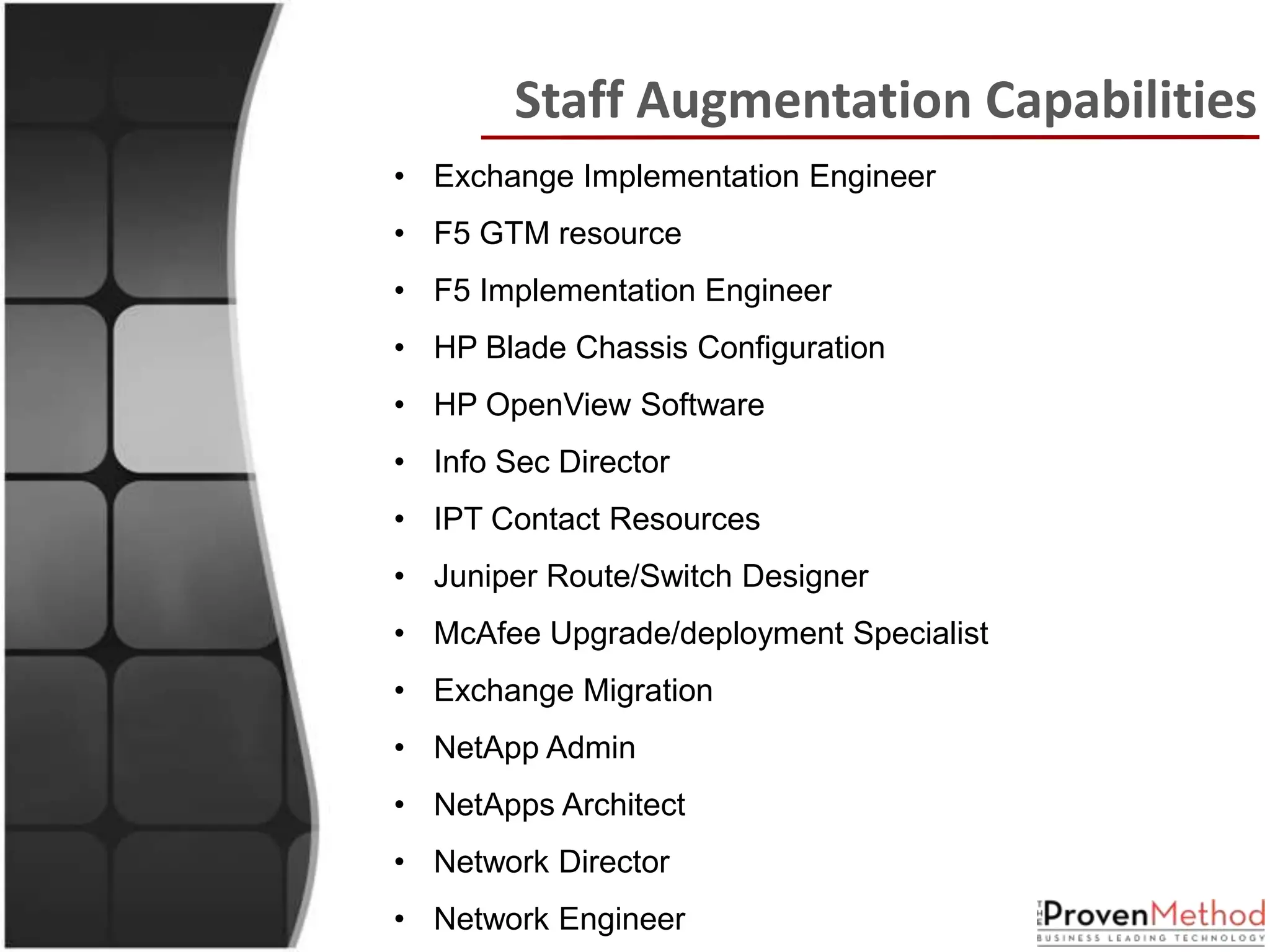Staff Augmentation Capabilities
• Exchange Implementation Engineer
• F5 GTM resource
• F5 Implementation Engineer
• HP Blade Chassis Configuration
• HP OpenView Software
• Info Sec Director
• IPT Contact Resources
• Juniper Route/Switch Designer
• McAfee Upgrade/deployment Specialist
• Exchange Migration
• NetApp Admin
• NetApps Architect
• Network Director
• Network Engineer
 