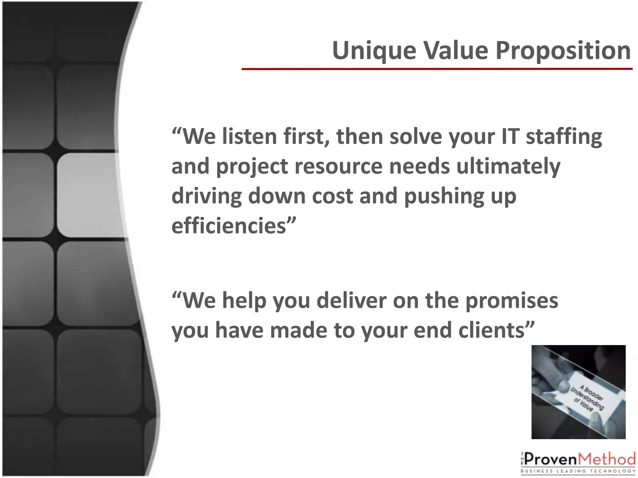 Unique Value Proposition

“We listen first, then solve your IT staffing
and project resource needs ultimately
driving down cost and pushing up
efficiencies”


“We help you deliver on the promises
you have made to your end clients”
 