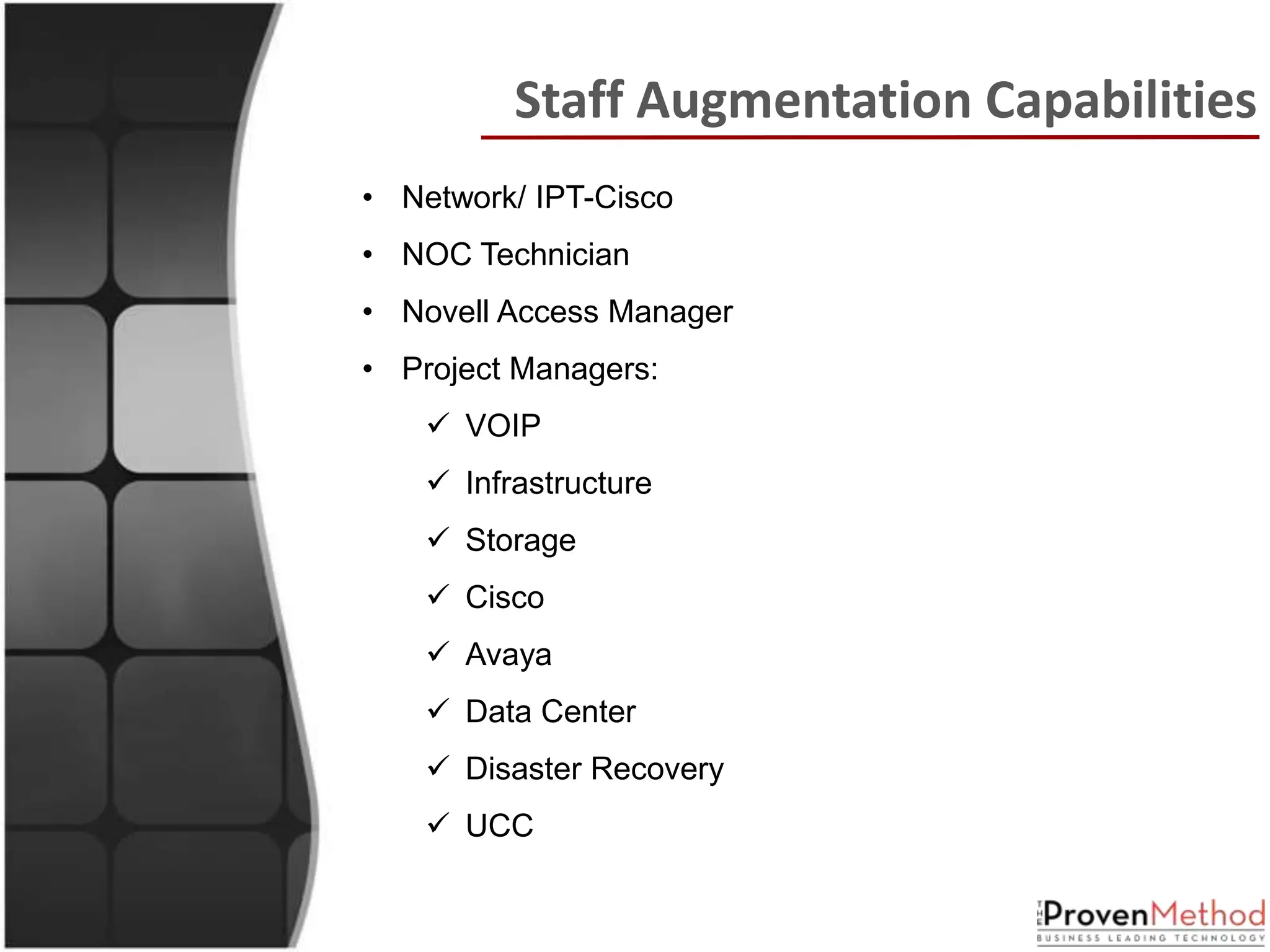 Staff Augmentation Capabilities
• Network/ IPT-Cisco
• NOC Technician
• Novell Access Manager
• Project Managers:
     VOIP
     Infrastructure
     Storage
     Cisco
     Avaya
     Data Center
     Disaster Recovery
     UCC
 