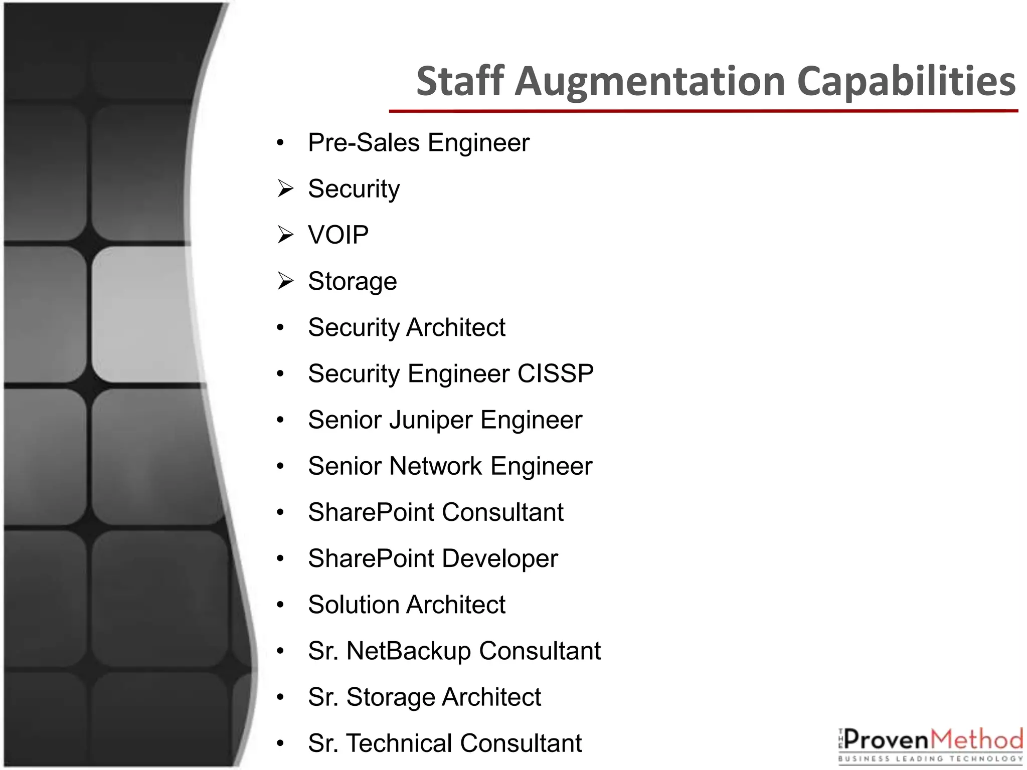 Staff Augmentation Capabilities
• Pre-Sales Engineer
 Security
 VOIP
 Storage
• Security Architect
• Security Engineer CISSP
• Senior Juniper Engineer
• Senior Network Engineer
• SharePoint Consultant
• SharePoint Developer
• Solution Architect
• Sr. NetBackup Consultant
• Sr. Storage Architect
• Sr. Technical Consultant
 