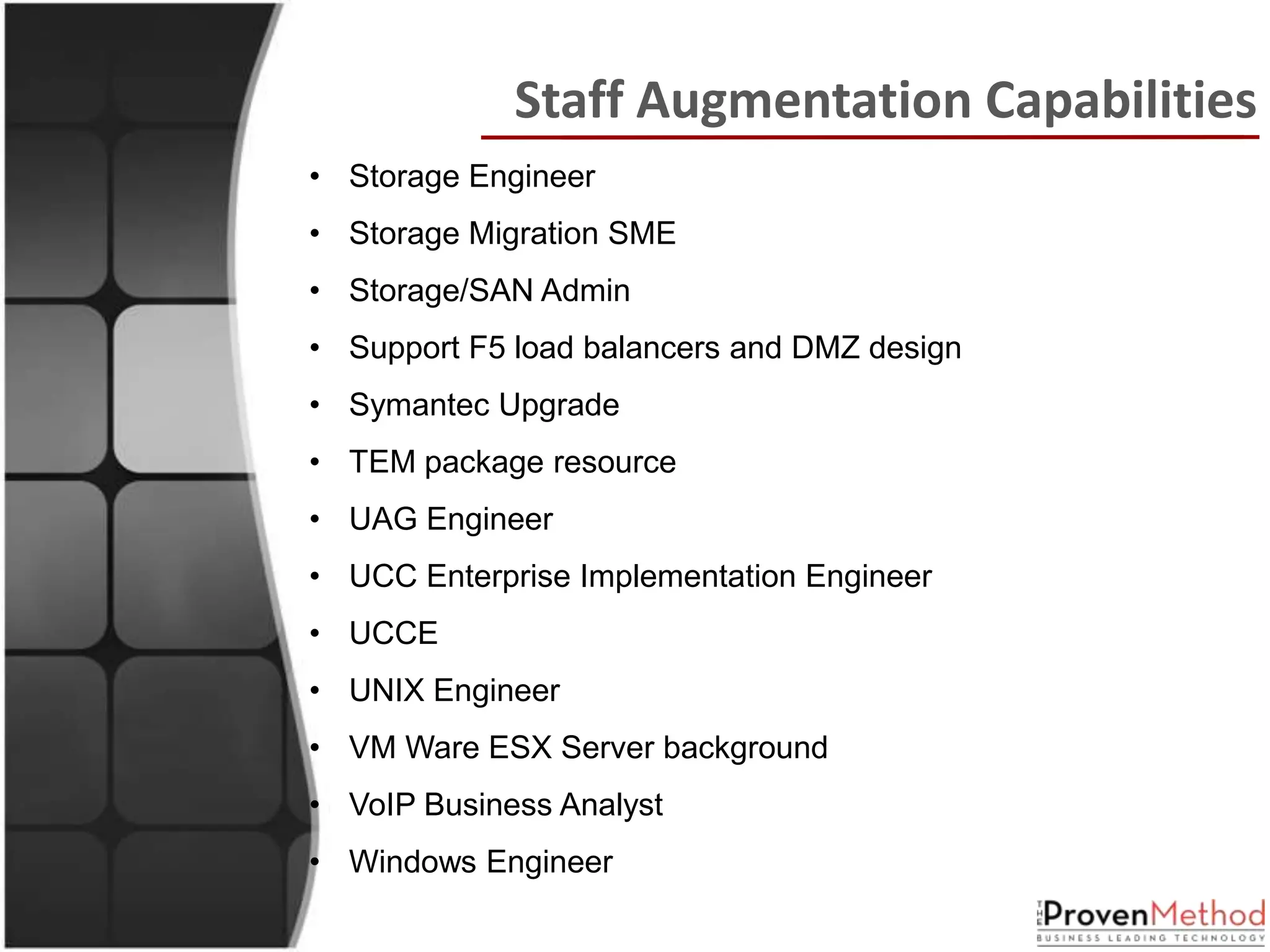 Staff Augmentation Capabilities
• Storage Engineer
• Storage Migration SME
• Storage/SAN Admin
• Support F5 load balancers and DMZ design
• Symantec Upgrade
• TEM package resource
• UAG Engineer
• UCC Enterprise Implementation Engineer
• UCCE
• UNIX Engineer
• VM Ware ESX Server background
• VoIP Business Analyst
• Windows Engineer
 