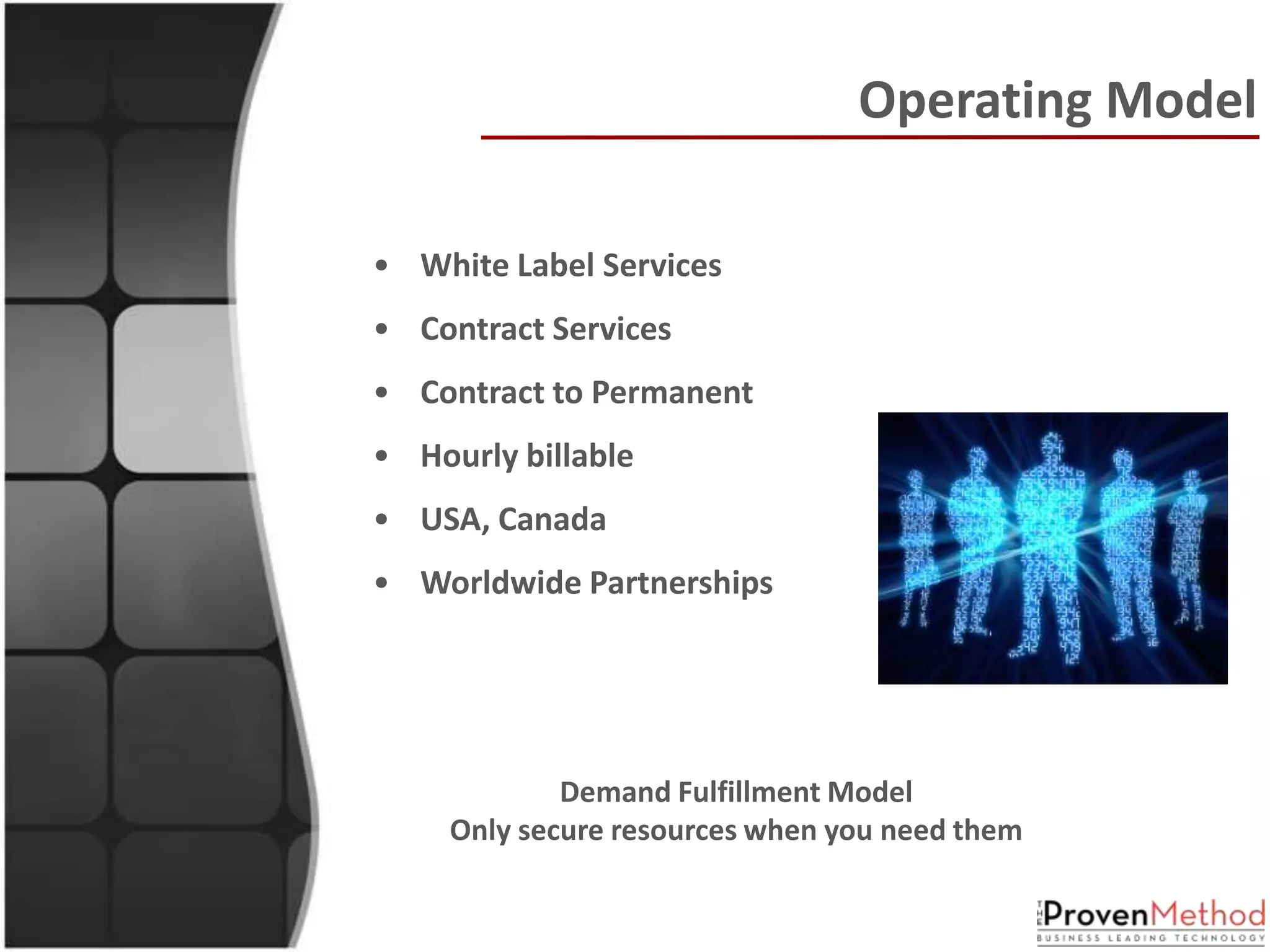 Operating Model

• White Label Services
• Contract Services
• Contract to Permanent
• Hourly billable
• USA, Canada
• Worldwide Partnerships




             Demand Fulfillment Model
     Only secure resources when you need them
 