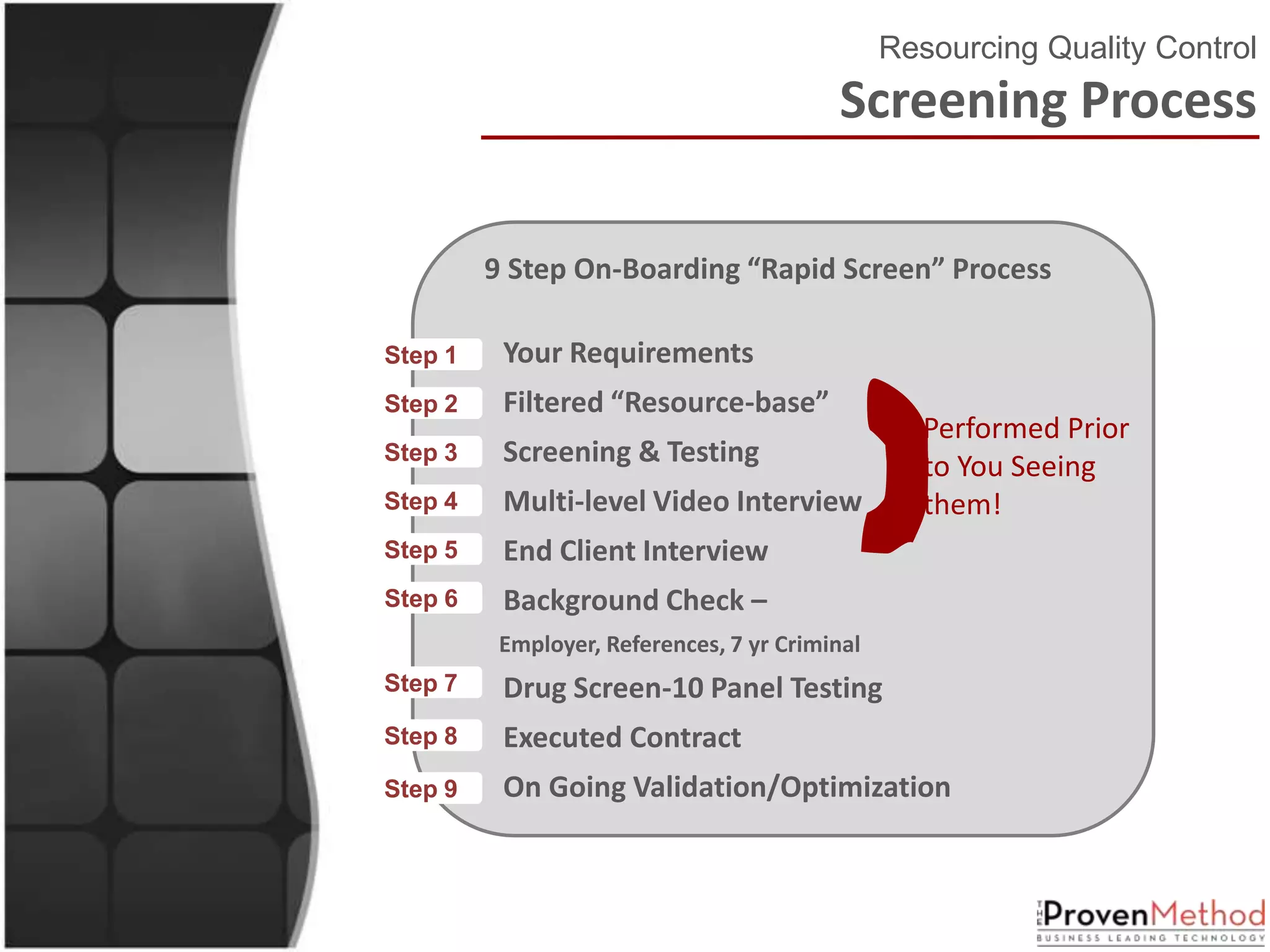 Resourcing Quality Control
                                           Screening Process

          9 Step On-Boarding “Rapid Screen” Process




                                             }
Step 1•    Your Requirements
Step 2•    Filtered “Resource-base”
                                                    Performed Prior
Step 3•    Screening & Testing                      to You Seeing
Step 4•    Multi-level Video Interview              them!
Step 5•    End Client Interview
Step 6•    Background Check –
           Employer, References, 7 yr Criminal
Step 7•    Drug Screen-10 Panel Testing
Step 8•    Executed Contract
Step 9•    On Going Validation/Optimization
 