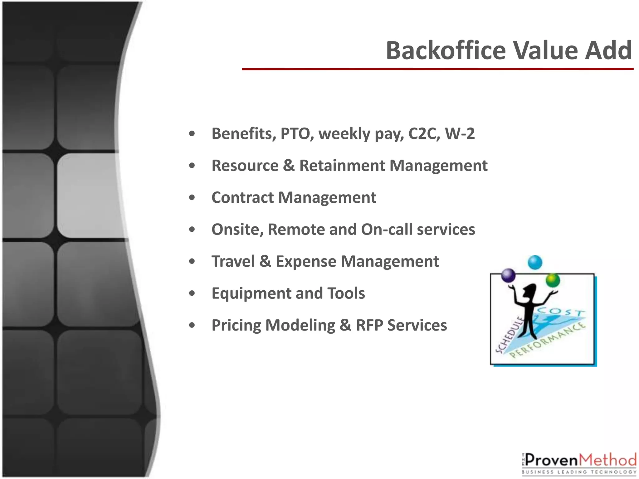 Backoffice Value Add

• Benefits, PTO, weekly pay, C2C, W-2
• Resource & Retainment Management
• Contract Management
• Onsite, Remote and On-call services
• Travel & Expense Management
• Equipment and Tools
• Pricing Modeling & RFP Services
 