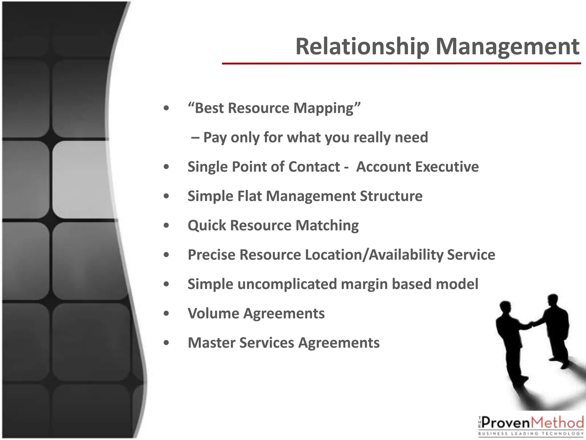 Relationship Management

•   “Best Resource Mapping”
    – Pay only for what you really need
•   Single Point of Contact - Account Executive
•   Simple Flat Management Structure
•   Quick Resource Matching
•   Precise Resource Location/Availability Service
•   Simple uncomplicated margin based model
•   Volume Agreements
•   Master Services Agreements
 