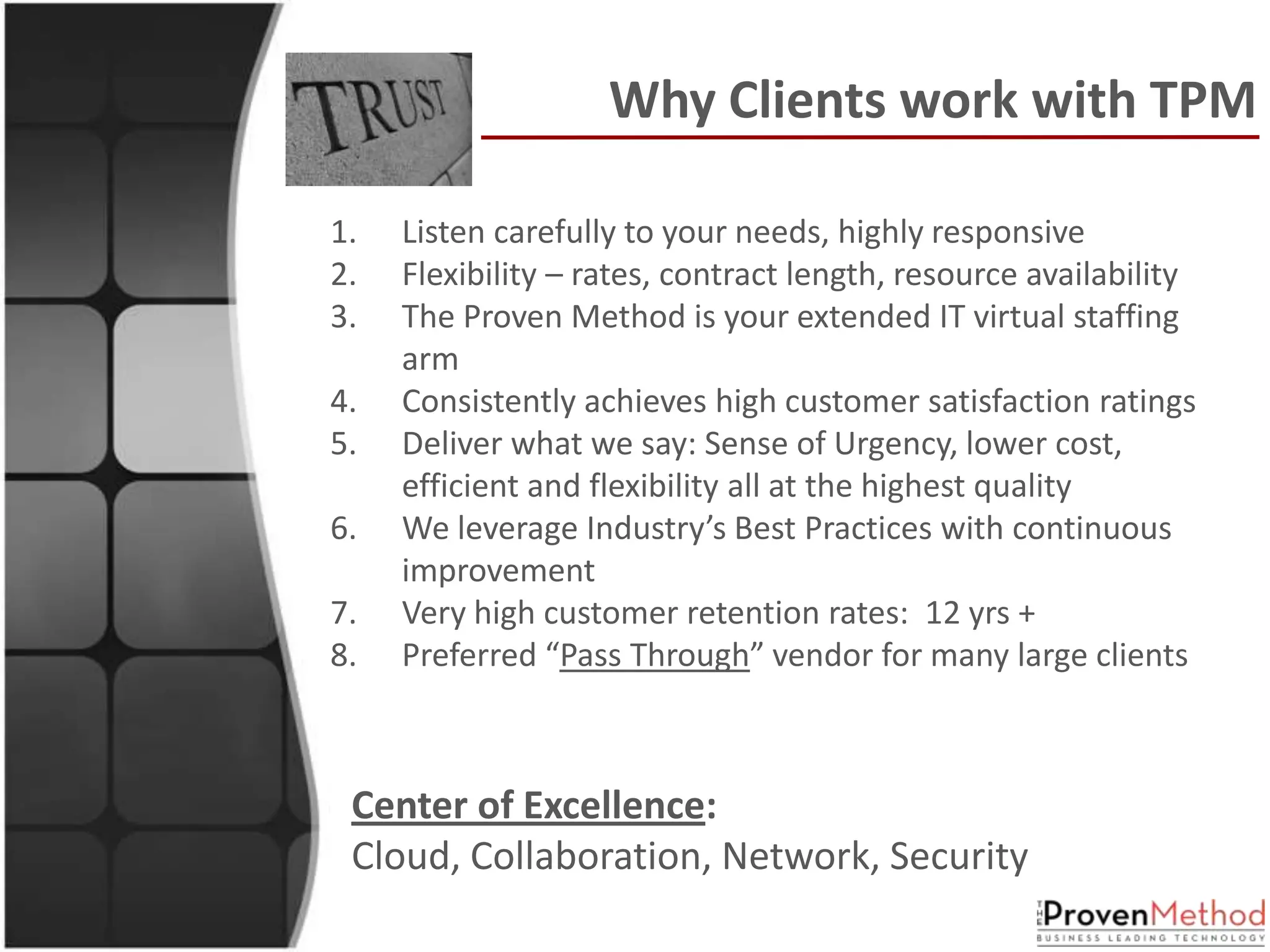 Why Clients work with TPM

1.   Listen carefully to your needs, highly responsive
2.   Flexibility – rates, contract length, resource availability
3.   The Proven Method is your extended IT virtual staffing
     arm
4.   Consistently achieves high customer satisfaction ratings
5.   Deliver what we say: Sense of Urgency, lower cost,
     efficient and flexibility all at the highest quality
6.   We leverage Industry’s Best Practices with continuous
     improvement
7.   Very high customer retention rates: 12 yrs +
8.   Preferred “Pass Through” vendor for many large clients



 Center of Excellence:
 Cloud, Collaboration, Network, Security
 