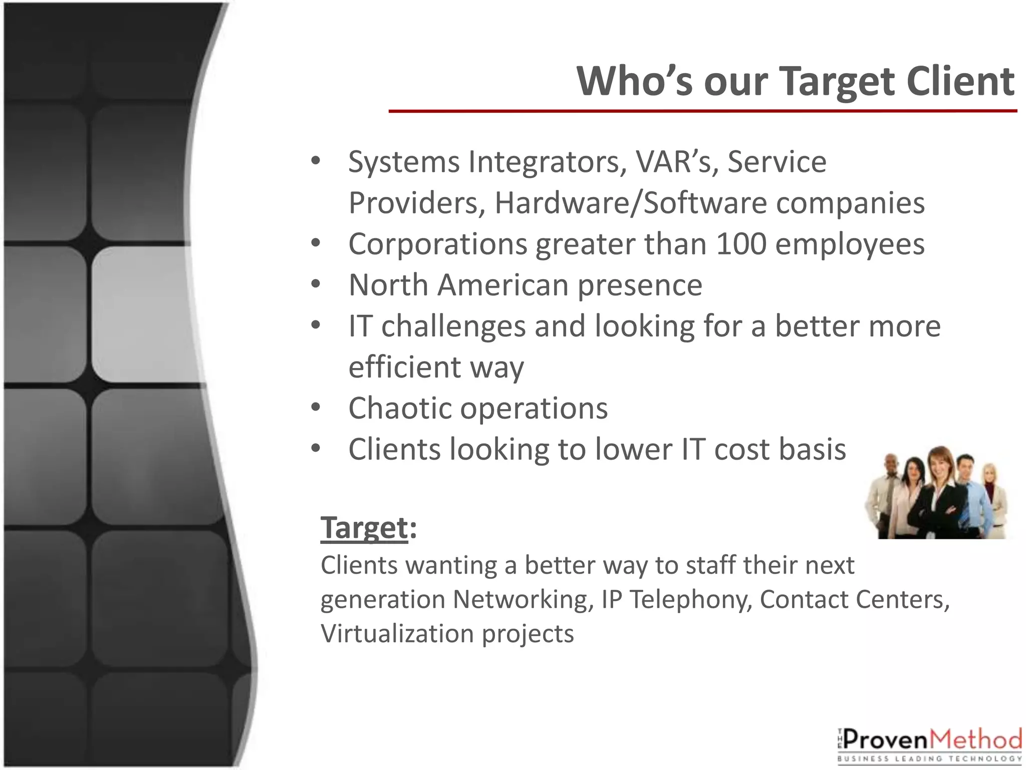 Who’s our Target Client
• Systems Integrators, VAR’s, Service
  Providers, Hardware/Software companies
• Corporations greater than 100 employees
• North American presence
• IT challenges and looking for a better more
  efficient way
• Chaotic operations
• Clients looking to lower IT cost basis

Target:
Clients wanting a better way to staff their next
generation Networking, IP Telephony, Contact Centers,
Virtualization projects
 