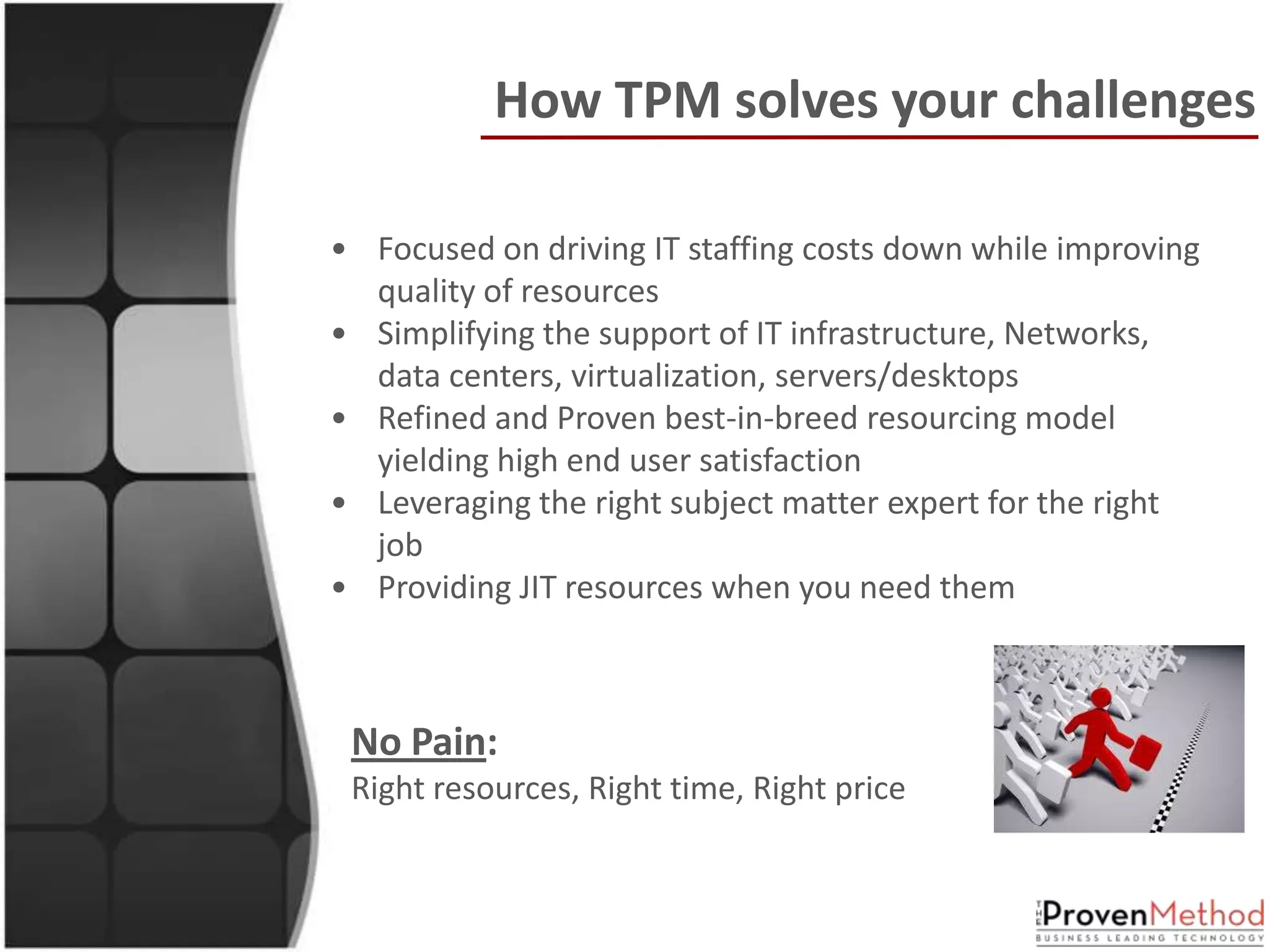 How TPM solves your challenges

• Focused on driving IT staffing costs down while improving
  quality of resources
• Simplifying the support of IT infrastructure, Networks,
  data centers, virtualization, servers/desktops
• Refined and Proven best-in-breed resourcing model
  yielding high end user satisfaction
• Leveraging the right subject matter expert for the right
  job
• Providing JIT resources when you need them



 No Pain:
 Right resources, Right time, Right price
 