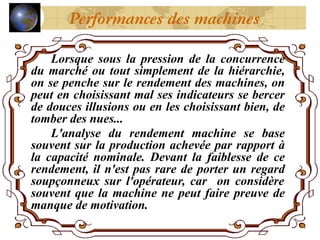 Lorsque sous la pression de la concurrence
du marché ou tout simplement de la hiérarchie,
on se penche sur le rendement des machines, on
peut en choisissant mal ses indicateurs se bercer
de douces illusions ou en les choisissant bien, de
tomber des nues...
L'analyse du rendement machine se base
souvent sur la production achevée par rapport à
la capacité nominale. Devant la faiblesse de ce
rendement, il n'est pas rare de porter un regard
soupçonneux sur l'opérateur, car on considère
souvent que la machine ne peut faire preuve de
manque de motivation.
Performances des machines
 