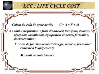 Calcul du coût de cycle de vie: C = A + F + M
A : coût d’acquisition + frais d’annexes( transport, douane,
réception, installation, équipement annexes, formation,
documentation)
F : coût de fonctionnement( énergie, matière, personnel
rattaché à l’équipement).
M : coût de maintenance
LCC : LIFE CYCLE COST
 
