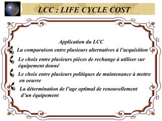 Application du LCC
La comparaison entre plusieurs alternatives à l’acquisition
Le choix entre plusieurs pièces de rechange à utiliser sur
équipement donné
Le choix entre plusieurs politiques de maintenance à mettre
en oeuvre
La détermination de l’age optimal de renouvellement
d’un équipement
LCC : LIFE CYCLE COST
 