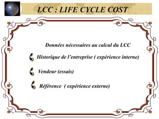 Données nécessaires au calcul du LCC
Historique de l’entreprise ( expérience interne)
Vendeur (essais)
Référence ( expérience externe)
LCC : LIFE CYCLE COST
 