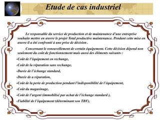 Le responsable du service de production et de maintenance d’une entreprise
souhaite mettre en œuvre le projet Total productive maintenance. Pendant cette mise en
œuvre il a été confronté à une prise de décision .
Concernant le renouvellement de certain équipement. Cette décision dépend non
seulement du coût de fonctionnement mais aussi des éléments suivants :
-Coût de l’équipement en rechange,
-Coût de la réparation sans rechange,
-Durée de l’échange standard,
-Durée de a réparation,
-Coût de la perte de production pendant l’indisponibilité de l’équipement,
-Coût du magasinage,
-Coût de l’argent (immobilisé par achat de l’échange standard ),
-Fiabilité de l’équipement (déterminant son TBF),
Etude de cas industriel
 