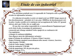 Une discutions profonde avec le responsable de l’entreprise nous a permis de
récolter les information suivantes:
Un réducteur de moulin à scories est réputé avoir un MTBF (temps moyen de
bon fonctionnement) calendaire de 6 ans pour 1800H/an de fonctionnement réel.
La pièce la plus sensible est le roulement coté accouplement de l’arbre GV (grande
vitesse), alors que l’arbre, lui, ne souffre pas.
Si vous êtes vous même responsable de ce renouvellement d’équipement quel
est le choix le plus économique de maintenance:
- renouveler par échange standard l’arbre équipé de ses roulement et de
l’accouplement,
- échanger le roulement défaillant.
Vous disposez aussi des informations suivantes:
-temps d’échange du roulement: 12 heures. Il faut 3 ouvriers
-Temps d’échange standard renouvellement arbre monté: 4 heures, 2ouvriers,
- Taux horaire: 150 DH ,
-Coût de l’arbre équipé: 24000 DH,
-Coût du roulement: 2750 DH,
-Coût du magasinage 10% du prix des pièces,
-Coût de l’argent: 15 %,
-Coût de la perte de production: 1heure = 5000 DH
Etude de cas industriel
 