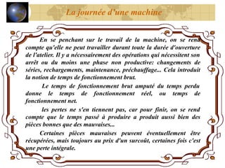 En se penchant sur le travail de la machine, on se rend
compte qu'elle ne peut travailler durant toute la durée d'ouverture
de l'atelier. Il y a nécessairement des opérations qui nécessitent son
arrêt ou du moins une phase non productive: changements de
séries, rechargements, maintenance, préchauffage... Cela introduit
la notion de temps de fonctionnement brut.
Le temps de fonctionnement brut amputé du temps perdu
donne le temps de fonctionnement réel, ou temps de
fonctionnement net.
les pertes ne s'en tiennent pas, car pour finir, on se rend
compte que le temps passé à produire a produit aussi bien des
pièces bonnes que des mauvaises...
Certaines pièces mauvaises peuvent éventuellement être
récupérées, mais toujours au prix d'un surcoût, certaines fois c'est
une perte intégrale.
La journée d’une machine
 