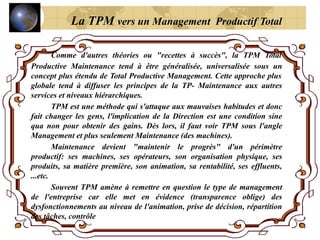 Comme d'autres théories ou "recettes à succès", la TPM Total
Productive Maintenance tend à être généralisée, universalisée sous un
concept plus étendu de Total Productive Management. Cette approche plus
globale tend à diffuser les principes de la TP- Maintenance aux autres
services et niveaux hiérarchiques.
TPM est une méthode qui s'attaque aux mauvaises habitudes et donc
fait changer les gens, l'implication de la Direction est une condition sine
qua non pour obtenir des gains. Dès lors, il faut voir TPM sous l'angle
Management et plus seulement Maintenance (des machines).
Maintenance devient "maintenir le progrès" d'un périmètre
productif: ses machines, ses opérateurs, son organisation physique, ses
produits, sa matière première, son animation, sa rentabilité, ses effluents,
...etc.
Souvent TPM amène à remettre en question le type de management
de l'entreprise car elle met en évidence (transparence oblige) des
dysfonctionnements au niveau de l'animation, prise de décision, répartition
des tâches, contrôle
La TPM vers un Management Productif Total
 