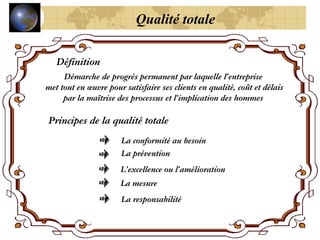 Qualité totale
Définition
Démarche de progrès permanent par laquelle l’entreprise
met tout en œuvre pour satisfaire ses clients en qualité, coût et délais
par la maîtrise des processus et l’implication des hommes
Principes de la qualité totale
La conformité au besoin
La prévention
L’excellence ou l’amélioration
La mesure
La responsabilité
 