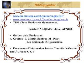Bibliographie
• www.multimania.com/hconline/engineer.fr
• www.membres . lycos.fr/hconline /engineer.fr
• TPM : Total Productive Maintenance.
Seiichi NAKAJIMA Edition AFNOR
• Gestion de la Production
A. Courtois C. Martin-Benfous M . Pillet
Les Edition de l’Organisation.
• Documents d’information Service Contrôle de Gestion
DIS / Groupe O C P
 