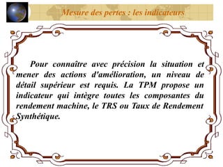 Pour connaître avec précision la situation et
mener des actions d'amélioration, un niveau de
détail supérieur est requis. La TPM propose un
indicateur qui intègre toutes les composantes du
rendement machine, le TRS ou Taux de Rendement
Synthétique.
Mesure des pertes : les indicateurs
 