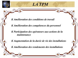 K Amélioration des conditions de travail
K Amélioration des compétences du personnel
K Participation des opérateurs aux actions de la
maintenance
K Augmentation de la durée de vie des installations
K Amélioration des rendements des installations
LA TPM
 
