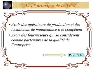 • Avoir des opérateurs de production et des
techniciens de maintenance très compétent
• Avoir des fournisseurs qui se considèrent
comme partenaires de la qualité de
l’entreprise
Pilier N°6
Les 5 principes de la TPM
 