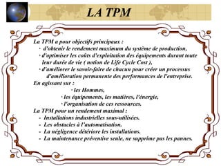 La TPM a pour objectifs principaux :
· d'obtenir le rendement maximum du système de production,
· d'optimiser les coûts d'exploitation des équipements durant toute
leur durée de vie ( notion de Life Cycle Cost ),
· d'améliorer le savoir-faire de chacun pour créer un processus
d'amélioration permanente des performances de l'entreprise.
En agissant sur :
· les Hommes,
· les équipements, les matières, l'énergie,
· l'organisation de ces ressources.
La TPM pour un rendement maximal :
- Installations industrielles sous-utilisées.
- Les obstacles à l’automatisation.
- La négligence détériore les installations.
- La maintenance préventive seule, ne supprime pas les pannes.
LA TPM
 