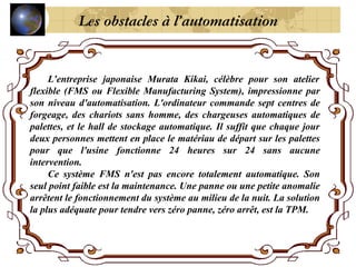 L’entreprise japonaise Murata Kikai, célèbre pour son atelier
flexible (FMS ou Flexible Manufacturing System), impressionne par
son niveau d'automatisation. L'ordinateur commande sept centres de
forgeage, des chariots sans homme, des chargeuses automatiques de
palettes, et le hall de stockage automatique. Il suffit que chaque jour
deux personnes mettent en place le matériau de départ sur les palettes
pour que l'usine fonctionne 24 heures sur 24 sans aucune
intervention.
Ce système FMS n'est pas encore totalement automatique. Son
seul point faible est la maintenance. Une panne ou une petite anomalie
arrêtent le fonctionnement du système au milieu de la nuit. La solution
la plus adéquate pour tendre vers zéro panne, zéro arrêt, est la TPM.
Les obstacles à l’automatisation
 