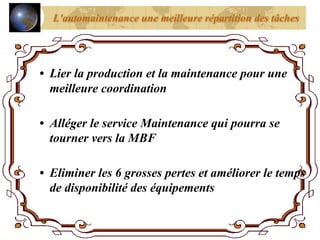L'automaintenance une meilleure répartition des tâches
• Lier la production et la maintenance pour une
meilleure coordination
• Alléger le service Maintenance qui pourra se
tourner vers la MBF
• Eliminer les 6 grosses pertes et améliorer le temps
de disponibilité des équipements
 