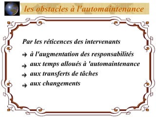 Par les réticences des intervenants
à l'augmentation des responsabilités
aux temps alloués à 'automaintenance
aux transferts de tâches
aux changements
les obstacles à l'automaintenance
 