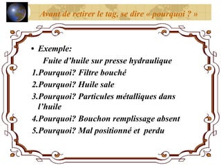 • Exemple:
Fuite d’huile sur presse hydraulique
1.Pourquoi? Filtre bouché
2.Pourquoi? Huile sale
3.Pourquoi? Particules métalliques dans
l’huile
4.Pourquoi? Bouchon remplissage absent
5.Pourquoi? Mal positionné et perdu
Avant de retirer le tag, se dire « pourquoi ? »
 