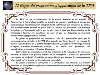 La TPM est un assainissement de la nature humaine et du matériel de
l'entreprise. Il faut d'abord modifier la manière de penser et améliorer le niveau des
connaissances techniques pour entreprendre la suppression des six causes de pertes.
Cet assainissement puisant sa force dans la volonté du personnel, son potentiel
technique et l'opportunité offerte par la direction, il faut que l'organisation de la
préparation favorise ces conditions de base et que les dirigeants se montrent
sérieusement engagés dans ce combat.
La phase de préparation est destinée à créer des opportunités pour que le
personnel puisse participer à la TPM. Pour prendre une figure imagée, on essaiera de
décrire "quelles fleurs de la TPM il faut faire fleurir", de définir "le mélange de sol et
d'engrais, le moment des semailles, la façon de tailler qui favorisera les
ramifications principales, et le mode d'arrosage.
Cette phase de préparation peut être comparée à la conception de nouveaux
produits. L'avenir d'un produit dépend de sa conception. La mise en application
correspond au kick-off, c'est-à-dire au coup d'envoi qui marque le commencement
d'un match : c'est la mise en fabrication de ce produit.
La phase d'exécution correspond à la production des produits. La matière
première est transformée en pièces qui sont inspectées et montées. Le stade de finition
est la phase de fixation.
12 étapes du programme d'application de la TPM
 