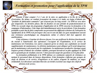 Ensuite il faut compter 2 à 3 ans de la mise en application à la fin de la phase
d'exécution. De même, en voulant économiser du temps à ce stade, on risque d'obtenir des
"produits de fabrication sommaire" qui n'auront pas un long avenir : la TPM ne sera alors
que temporaire. La dernière phase, dite de fixation est une période de perfectionnement en
TPM. La seconde étape du programme d'application de la TPM concerne la formation et la
campagne d'information. Cette étape doit immédiatement suivre la précédente. Cette formation
préalable a pour but de faire comprendre au personnel des différents échelons de l'entreprise la
signification de la TPM et de provoquer chez eux le sens du défi. Les gens manifestent souvent
une résistance psychologique au changement, même si celui-ci doit leur apporter des
améliorations.
Cette résistance s'exprime de diverses façons. Les uns préfèrent la division fonctionnelle
du travail à l'américaine (les opérateurs s'occupent de l'exploitation, et le service de
maintenance de l'entretien). Les autres craignent qu'on ne donne aux exploitants un travail
supplémentaire de maintenance. La division maintenance peut alléguer qu'il serait dangereux
que la maintenance soit assurée par les exploitants. La maintenance productive classique ayant
toujours permis d'obtenir des résultats valables, pourquoi devrait-on en plus appliquer la TPM
qui ne garantit pas de résultats concrets ? Ainsi peuvent surgir des questions à n'en plus finir.
La formation préliminaire à la TPM atténue ces sentiments naturels de résistance en
mettant le personnel dans de bonnes dispositions. Cette formation s'effectue par groupes de
chefs de division et de service, d'ingénieurs et de cadres, d'agents de maîtrise, en stages
résidentiels. Les directeurs sont dans bien des cas invités à assister aux stages des chefs de
division et de service.
Formation et promotion pour l’application de la TPM
 
