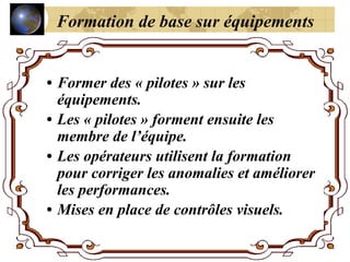 • Former des « pilotes » sur les
équipements.
• Les « pilotes » forment ensuite les
membre de l’équipe.
• Les opérateurs utilisent la formation
pour corriger les anomalies et améliorer
les performances.
• Mises en place de contrôles visuels.
Formation de base sur équipements
 