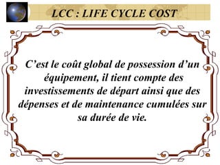 C’est le coût global de possession d’un
équipement, il tient compte des
investissements de départ ainsi que des
dépenses et de maintenance cumulées sur
sa durée de vie.
LCC : LIFE CYCLE COST
 