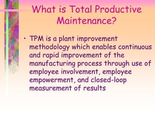 What is Total Productive
Maintenance?
• TPM is a plant improvement
methodology which enables continuous
and rapid improvement of the
manufacturing process through use of
employee involvement, employee
empowerment, and closed-loop
measurement of results
 
