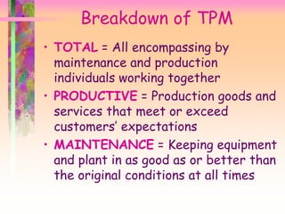 • TOTAL = All encompassing by
maintenance and production
individuals working together
• PRODUCTIVE = Production goods and
services that meet or exceed
customers’ expectations
• MAINTENANCE = Keeping equipment
and plant in as good as or better than
the original conditions at all times
Breakdown of TPM
 