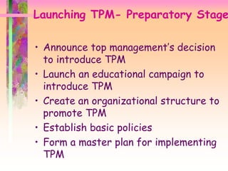 Launching TPM- Preparatory Stage
• Announce top management’s decision
to introduce TPM
• Launch an educational campaign to
introduce TPM
• Create an organizational structure to
promote TPM
• Establish basic policies
• Form a master plan for implementing
TPM
 