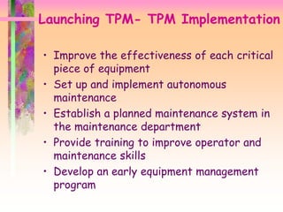 • Improve the effectiveness of each critical
piece of equipment
• Set up and implement autonomous
maintenance
• Establish a planned maintenance system in
the maintenance department
• Provide training to improve operator and
maintenance skills
• Develop an early equipment management
program
Launching TPM- TPM Implementation
 