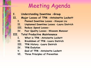 Meeting Agenda
I. Understanding Downtime -Group
II. Major Losses of TPM -Antoinette Lockett
I. Planned Downtime Losses -Xiaoyan Liu
II. Unplanned Downtime Losses -Laura Dietrich
III. Reduce Speed Losses-
IV. Poor Quality Losses -Waseem Manzoor
III. Total Productive Maintenance
I. What is TPM -Antoinette Lockett
II. Breakdown of TPM -Laura Dietrich
III. TPM History -Laura Dietrich
IV. TPM Evolution
V. Goal of TPM -Antoinette Lockett
VI. Three Principles of Prevention
 