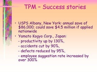 TPM – Success stories
• USPS Albany, New York: annual save of
$86,000; could save $4.5 million if applied
nationwide
• Yamato Kogyo Corp., Japan:
- productivity up by 130%,
- accidents cut by 90%,
- defects reduced by 95%,
- employee suggestion rate increased by
over 300%
 