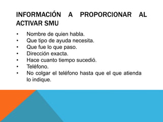 INFORMACIÓN A PROPORCIONAR AL
ACTIVAR SMU
• Nombre de quien habla.
• Que tipo de ayuda necesita.
• Que fue lo que paso.
• Dirección exacta.
• Hace cuanto tiempo sucedió.
• Teléfono.
• No colgar el teléfono hasta que el que atienda
lo indique.
 