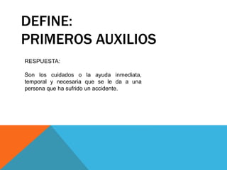 DEFINE:
PRIMEROS AUXILIOS
RESPUESTA:
Son los cuidados o la ayuda inmediata,
temporal y necesaria que se le da a una
persona que ha sufrido un accidente.
 
