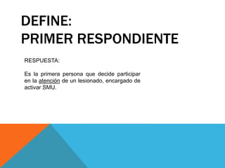 DEFINE:
PRIMER RESPONDIENTE
RESPUESTA:
Es la primera persona que decide participar
en la atención de un lesionado, encargado de
activar SMU.
 