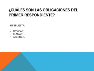 ¿CUÁLES SON LAS OBLIGACIONES DEL
PRIMER RESPONDIENTE?
RESPUESTA:
• REVISAR.
• LLAMAR.
• ATENDER.
 
