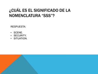 ¿CUÁL ES EL SIGNIFICADO DE LA
NOMENCLATURA “SSS”?
RESPUESTA:
• SCENE.
• SECURITY.
• SITUATION.
 
