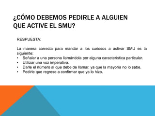 ¿CÓMO DEBEMOS PEDIRLE A ALGUIEN
QUE ACTIVE EL SMU?
RESPUESTA:
La manera correcta para mandar a los curiosos a activar SMU es la
siguiente:
• Señalar a una persona llamándola por alguna característica particular.
• Utilizar una voz imperativa.
• Darle el número al que debe de llamar, ya que la mayoría no lo sabe.
• Pedirle que regrese a confirmar que ya lo hizo.
 