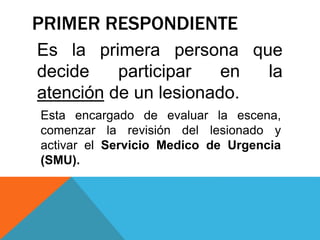 PRIMER RESPONDIENTE
Es la primera persona que
decide participar en la
atención de un lesionado.
Esta encargado de evaluar la escena,
comenzar la revisión del lesionado y
activar el Servicio Medico de Urgencia
(SMU).
 